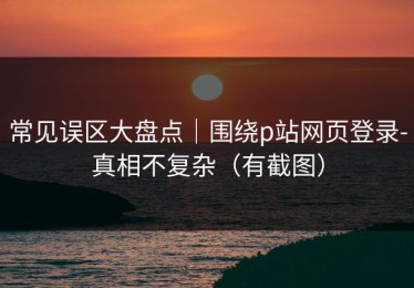 常见误区大盘点｜围绕p站网页登录-真相不复杂（有截图）