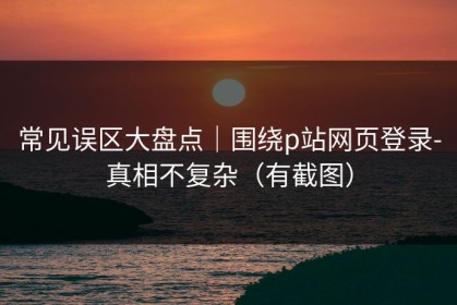 常见误区大盘点｜围绕p站网页登录-真相不复杂（有截图）