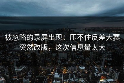 被忽略的录屏出现：压不住反差大赛突然改版，这次信息量太大