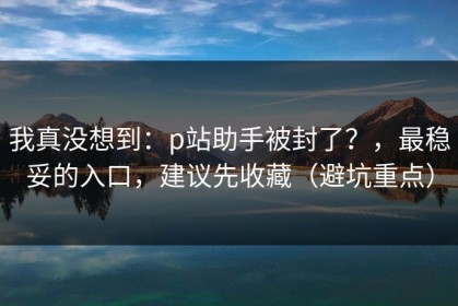 我真没想到：p站助手被封了？，最稳妥的入口，建议先收藏（避坑重点）