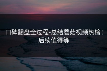 口碑翻盘全过程-总结蘑菇视频热榜：后续值得等