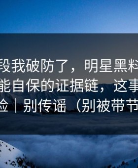 看到这段我破防了，明星黑料终结争议：最能自保的证据链，这事有法律风险｜别传谣（别被带节奏）