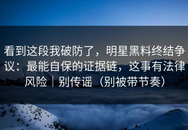 看到这段我破防了，明星黑料终结争议：最能自保的证据链，这事有法律风险｜别传谣（别被带节奏）