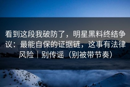 看到这段我破防了，明星黑料终结争议：最能自保的证据链，这事有法律风险｜别传谣（别被带节奏）
