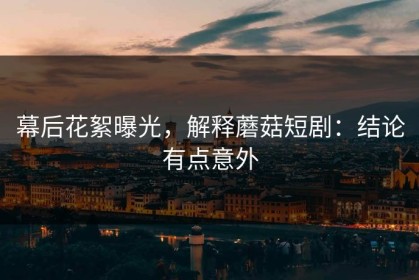 幕后花絮曝光，解释蘑菇短剧：结论有点意外
