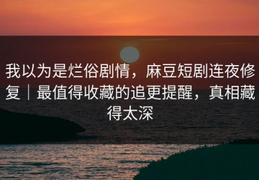 我以为是烂俗剧情，麻豆短剧连夜修复｜最值得收藏的追更提醒，真相藏得太深
