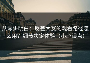 从零讲明白：反差大赛的观看路径怎么用？细节决定体验（小心误点）