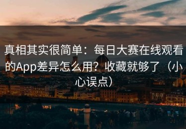 真相其实很简单：每日大赛在线观看的App差异怎么用？收藏就够了（小心误点）