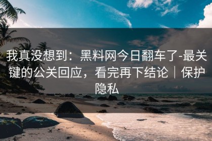 我真没想到：黑料网今日翻车了-最关键的公关回应，看完再下结论｜保护隐私