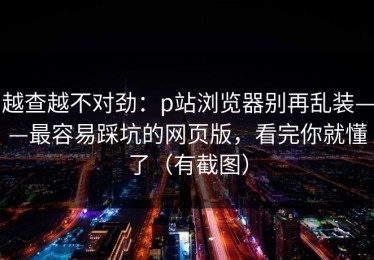 越查越不对劲：p站浏览器别再乱装——最容易踩坑的网页版，看完你就懂了（有截图）