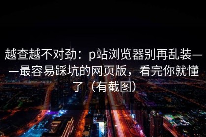 越查越不对劲：p站浏览器别再乱装——最容易踩坑的网页版，看完你就懂了（有截图）