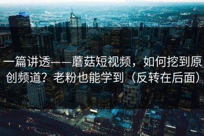一篇讲透——蘑菇短视频，如何挖到原创频道？老粉也能学到（反转在后面）