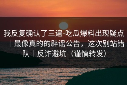 我反复确认了三遍-吃瓜爆料出现疑点｜最像真的的辟谣公告，这次别站错队｜反诈避坑（谨慎转发）