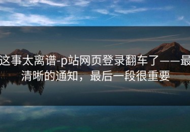 这事太离谱-p站网页登录翻车了——最清晰的通知，最后一段很重要