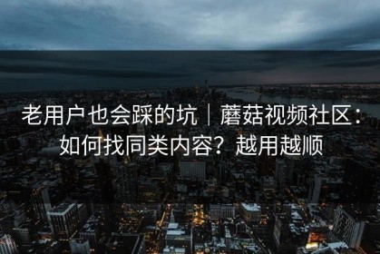 老用户也会踩的坑｜蘑菇视频社区：如何找同类内容？越用越顺