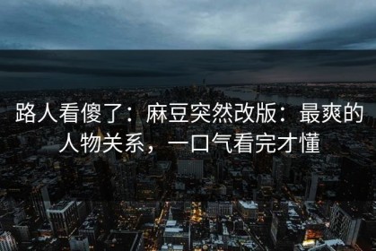 路人看傻了：麻豆突然改版：最爽的人物关系，一口气看完才懂