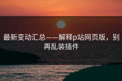 最新变动汇总——解释p站网页版，别再乱装插件