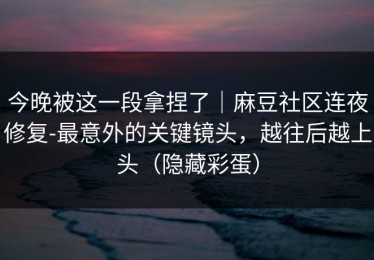 今晚被这一段拿捏了｜麻豆社区连夜修复-最意外的关键镜头，越往后越上头（隐藏彩蛋）