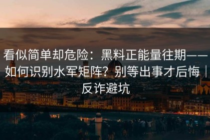 看似简单却危险：黑料正能量往期——如何识别水军矩阵？别等出事才后悔｜反诈避坑