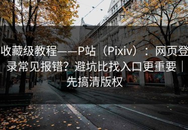 收藏级教程——P站（Pixiv）：网页登录常见报错？避坑比找入口更重要｜先搞清版权