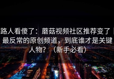 路人看傻了：蘑菇视频社区推荐变了｜最反常的原创频道，到底谁才是关键人物？（新手必看）