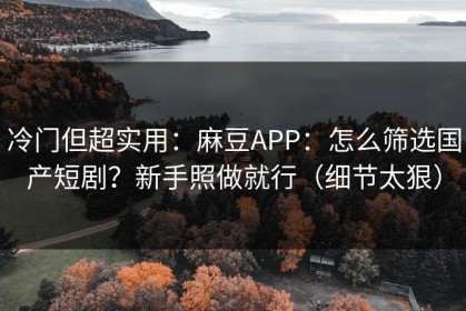 冷门但超实用：麻豆APP：怎么筛选国产短剧？新手照做就行（细节太狠）
