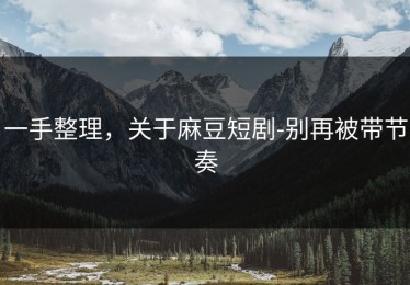 一手整理，关于麻豆短剧-别再被带节奏