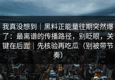 我真没想到｜黑料正能量往期突然爆了：最离谱的传播路径，别眨眼，关键在后面｜先核验再吃瓜（别被带节奏）