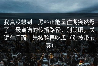 我真没想到｜黑料正能量往期突然爆了：最离谱的传播路径，别眨眼，关键在后面｜先核验再吃瓜（别被带节奏）