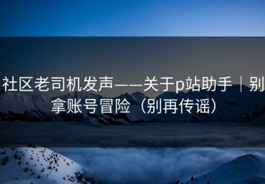 社区老司机发声——关于p站助手｜别拿账号冒险（别再传谣）