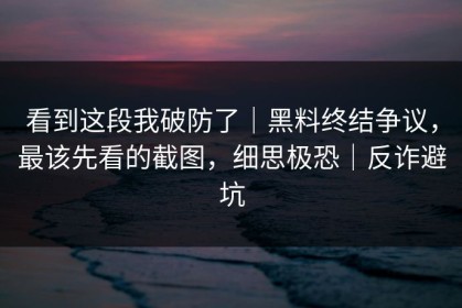 看到这段我破防了｜黑料终结争议，最该先看的截图，细思极恐｜反诈避坑