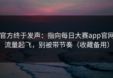 官方终于发声：指向每日大赛app官网流量起飞，别被带节奏（收藏备用）