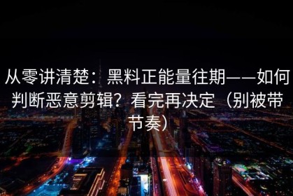 从零讲清楚：黑料正能量往期——如何判断恶意剪辑？看完再决定（别被带节奏）