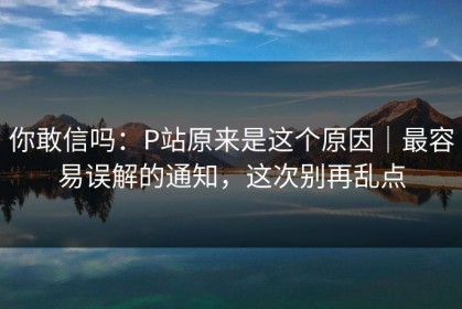 你敢信吗：P站原来是这个原因｜最容易误解的通知，这次别再乱点