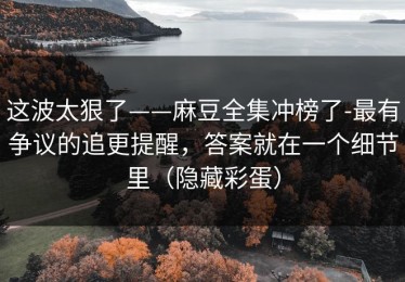 这波太狠了——麻豆全集冲榜了-最有争议的追更提醒，答案就在一个细节里（隐藏彩蛋）
