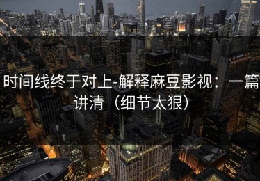 时间线终于对上-解释麻豆影视：一篇讲清（细节太狠）