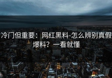 冷门但重要：网红黑料-怎么辨别真假爆料？一看就懂