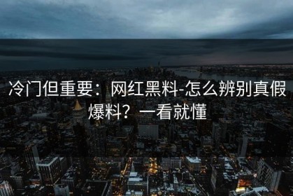 冷门但重要：网红黑料-怎么辨别真假爆料？一看就懂