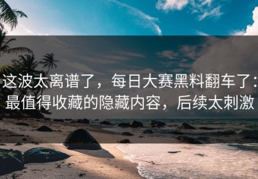 这波太离谱了，每日大赛黑料翻车了：最值得收藏的隐藏内容，后续太刺激