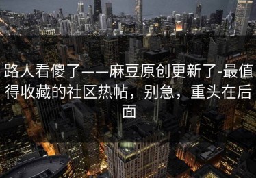 路人看傻了——麻豆原创更新了-最值得收藏的社区热帖，别急，重头在后面