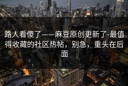 路人看傻了——麻豆原创更新了-最值得收藏的社区热帖，别急，重头在后面