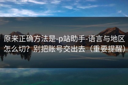 原来正确方法是-p站助手-语言与地区怎么切？别把账号交出去（重要提醒）