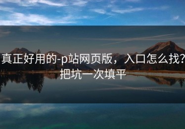 真正好用的-p站网页版，入口怎么找？把坑一次填平