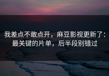我差点不敢点开，麻豆影视更新了：最关键的片单，后半段别错过