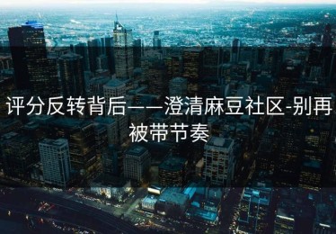 评分反转背后——澄清麻豆社区-别再被带节奏