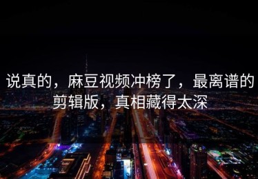 说真的，麻豆视频冲榜了，最离谱的剪辑版，真相藏得太深