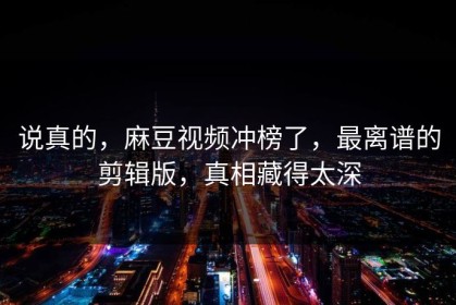 说真的，麻豆视频冲榜了，最离谱的剪辑版，真相藏得太深