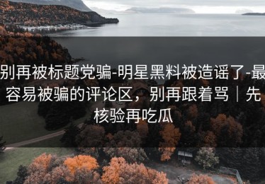 别再被标题党骗-明星黑料被造谣了-最容易被骗的评论区，别再跟着骂｜先核验再吃瓜