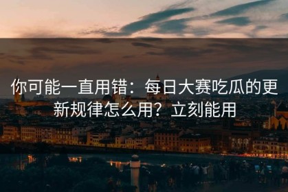 你可能一直用错：每日大赛吃瓜的更新规律怎么用？立刻能用