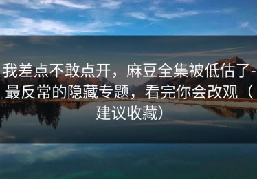 我差点不敢点开，麻豆全集被低估了-最反常的隐藏专题，看完你会改观（建议收藏）